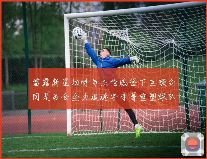 雷霆新星切特与杰伦威签下巨额合同是否会全力追逐字母哥重塑球队实力