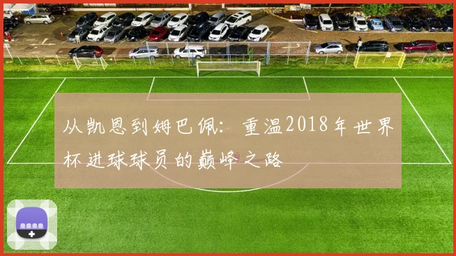 从凯恩到姆巴佩：重温2018年世界杯进球球员的巅峰之路
