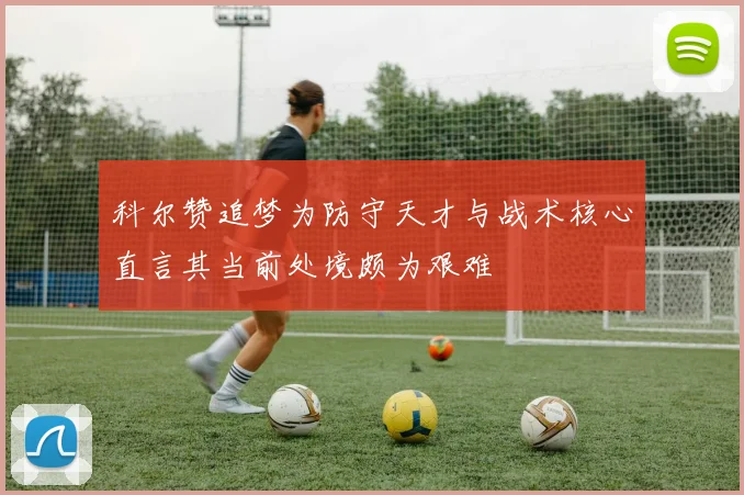 科尔赞追梦为防守天才与战术核心直言其当前处境颇为艰难